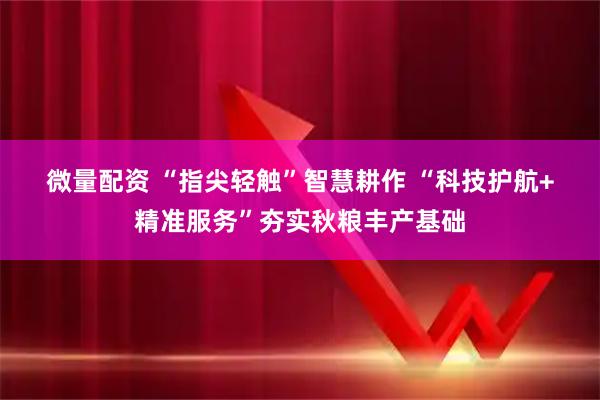 微量配资 “指尖轻触”智慧耕作&#32;“科技护航+精准服务”夯实秋粮丰产基础