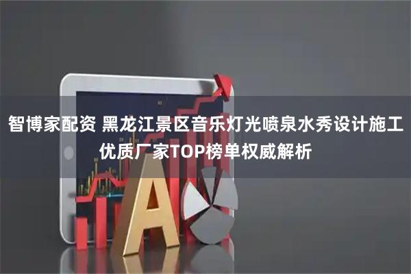 智博家配资 黑龙江景区音乐灯光喷泉水秀设计施工优质厂家TOP榜单权威解析