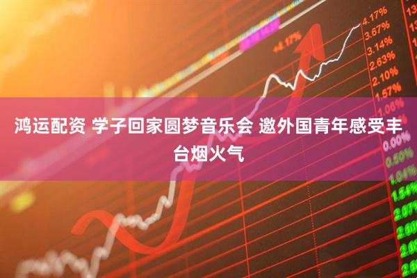 鸿运配资 学子回家圆梦音乐会 邀外国青年感受丰台烟火气