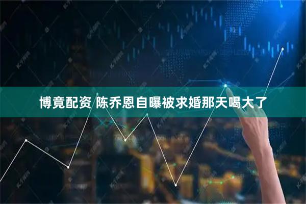 博竟配资 陈乔恩自曝被求婚那天喝大了