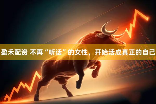 盈禾配资 不再“听话”的女性，开始活成真正的自己