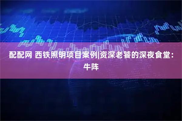 配配网 西铁照明项目案例|资深老饕的深夜食堂：牛阵