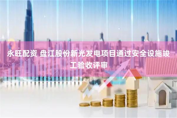 永旺配资 盘江股份新光发电项目通过安全设施竣工验收评审